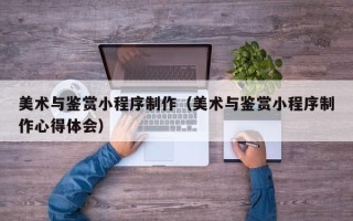 沁阳美术与鉴赏小程序制作（美术与鉴赏小程序制作心得体会）