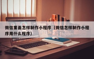 沁阳微信里面怎样制作小程序（微信怎样制作小程序用什么程序）
