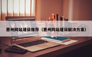 沁阳惠州网站建设推荐（惠州网站建设解决方案）
