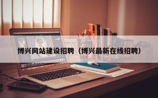 沁阳博兴网站建设招聘（博兴最新在线招聘）