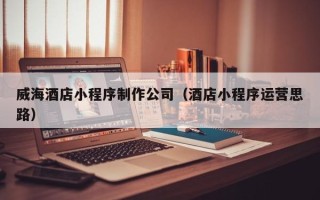沁阳威海酒店小程序制作公司（酒店小程序运营思路）