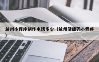 沁阳兰州小程序制作电话多少（兰州健康码小程序）